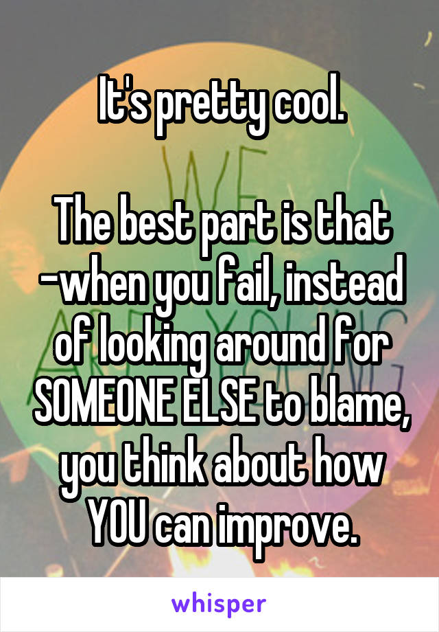 It's pretty cool.

The best part is that -when you fail, instead of looking around for SOMEONE ELSE to blame, you think about how YOU can improve.
