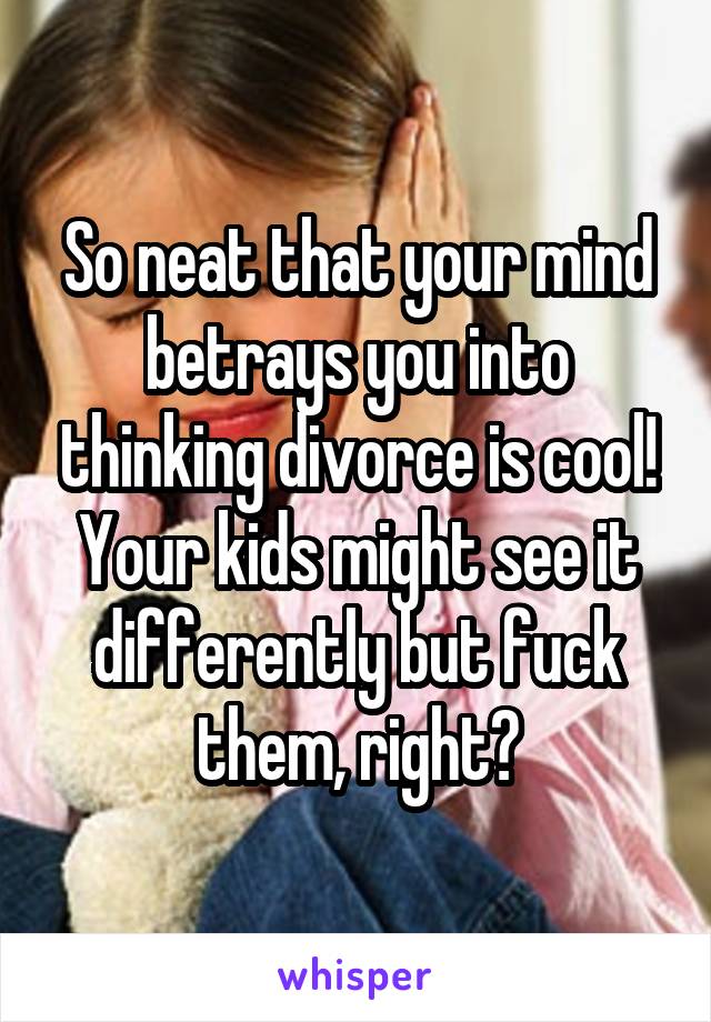 So neat that your mind betrays you into thinking divorce is cool! Your kids might see it differently but fuck them, right?