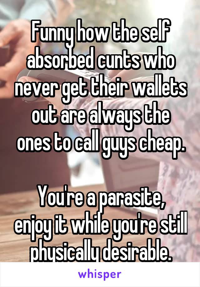 Funny how the self absorbed cunts who never get their wallets out are always the ones to call guys cheap.

You're a parasite, enjoy it while you're still physically desirable.