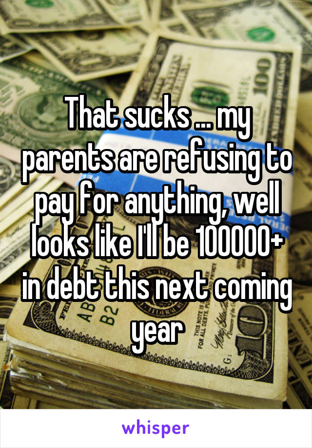 That sucks ... my parents are refusing to pay for anything, well looks like I'll be 100000+ in debt this next coming year