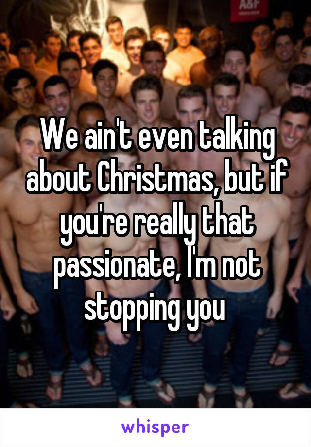 We ain't even talking about Christmas, but if you're really that passionate, I'm not stopping you 