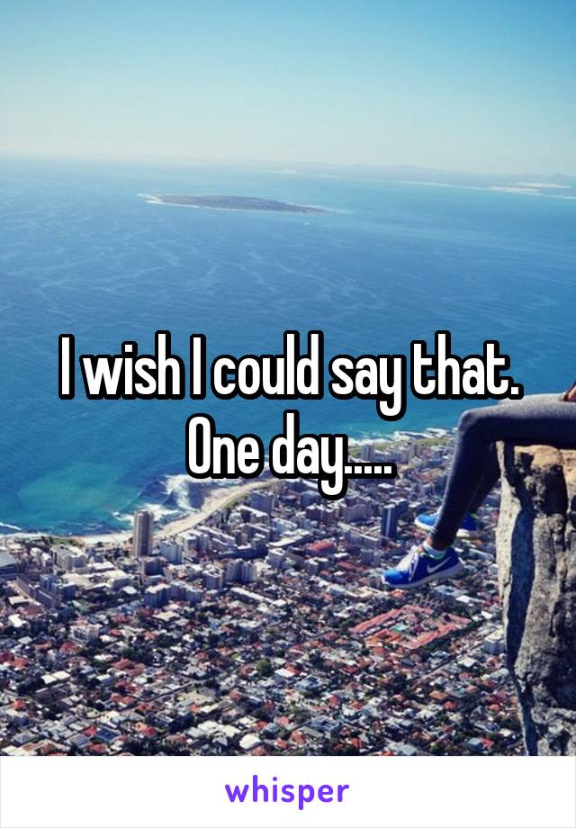 I wish I could say that. One day.....