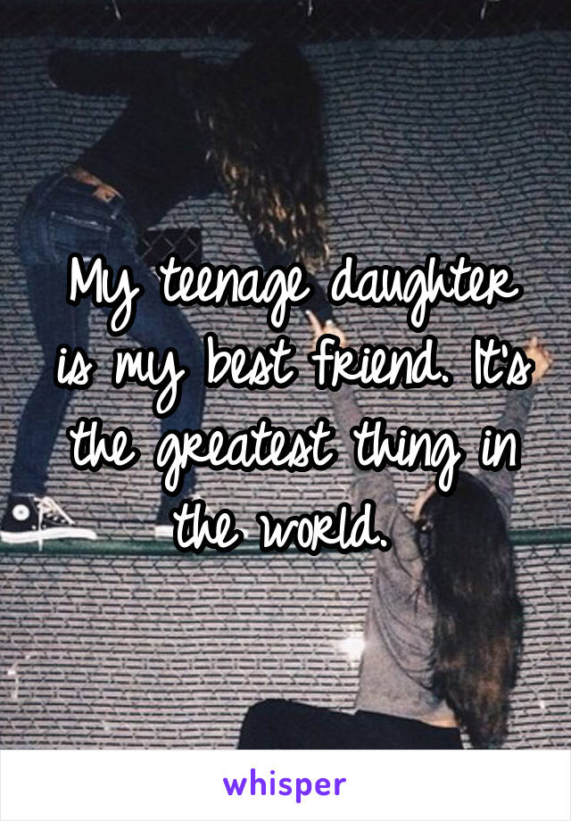 My teenage daughter is my best friend. It's the greatest thing in the world. 