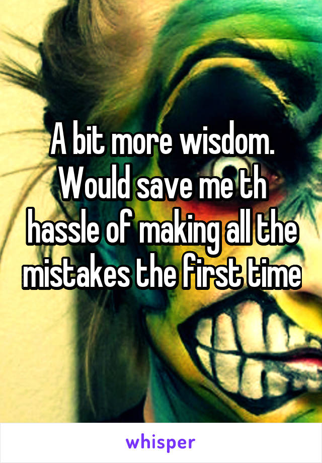 A bit more wisdom. Would save me th hassle of making all the mistakes the first time 