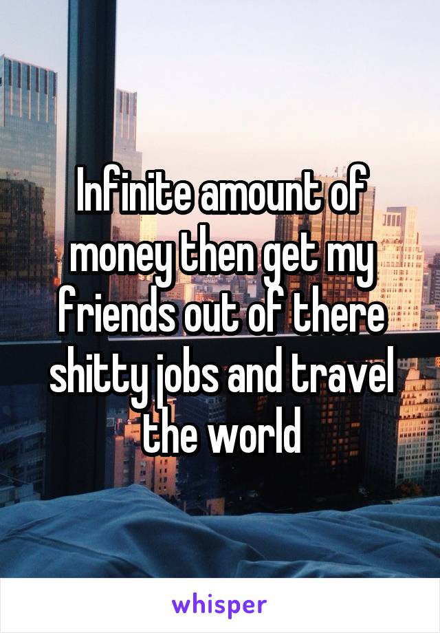 Infinite amount of money then get my friends out of there shitty jobs and travel the world