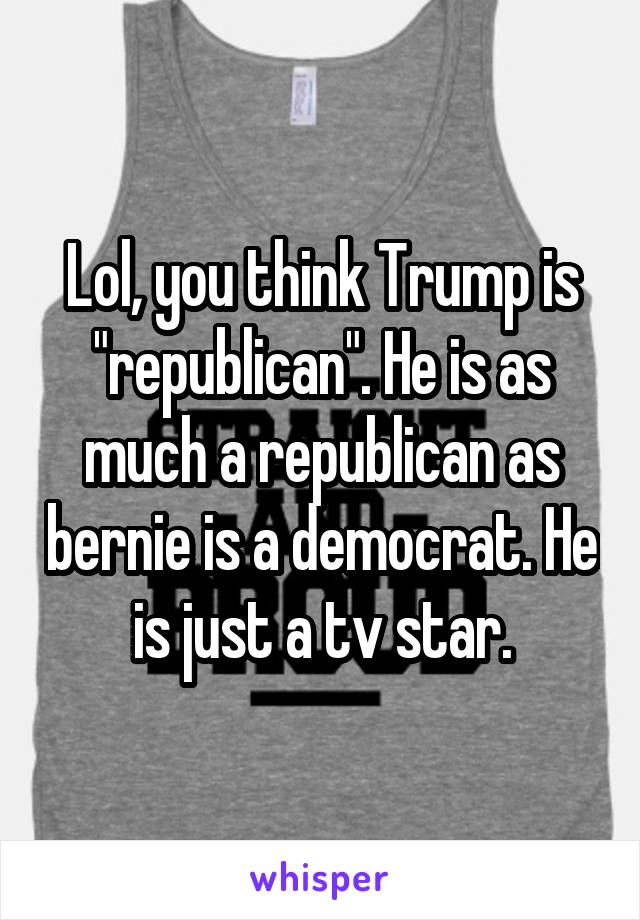 Lol, you think Trump is "republican". He is as much a republican as bernie is a democrat. He is just a tv star.