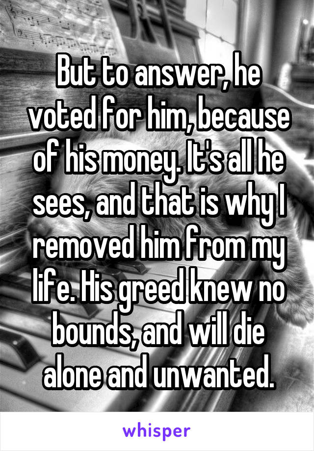 But to answer, he voted for him, because of his money. It's all he sees, and that is why I removed him from my life. His greed knew no bounds, and will die alone and unwanted.