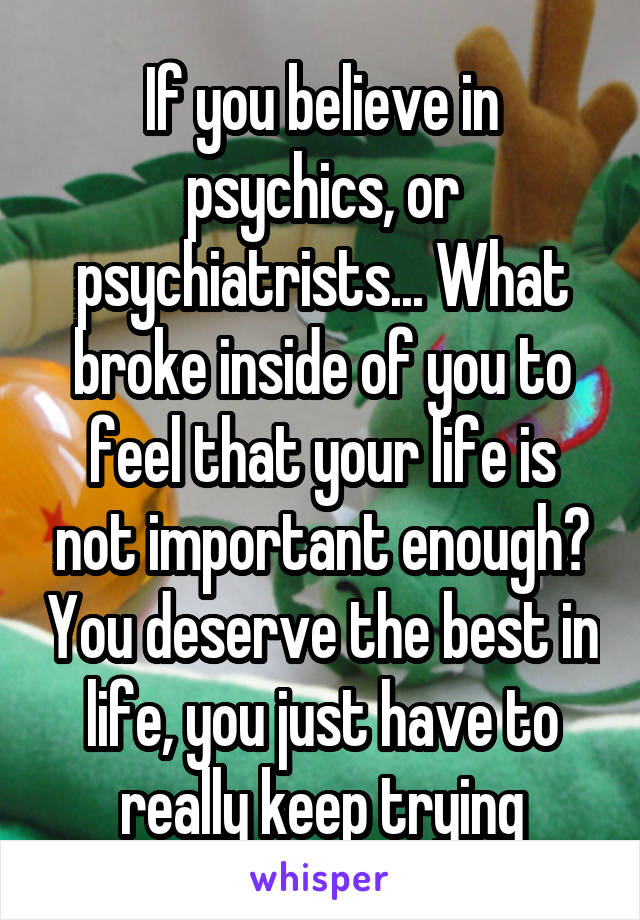 If you believe in psychics, or psychiatrists... What broke inside of you to feel that your life is not important enough? You deserve the best in life, you just have to really keep trying