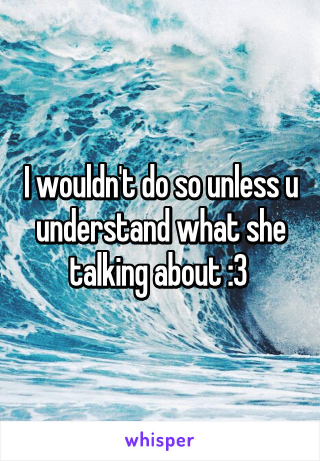 I wouldn't do so unless u understand what she talking about :3 