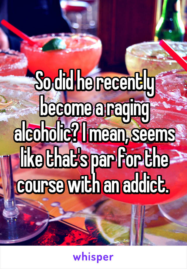 So did he recently become a raging alcoholic? I mean, seems like that's par for the course with an addict. 