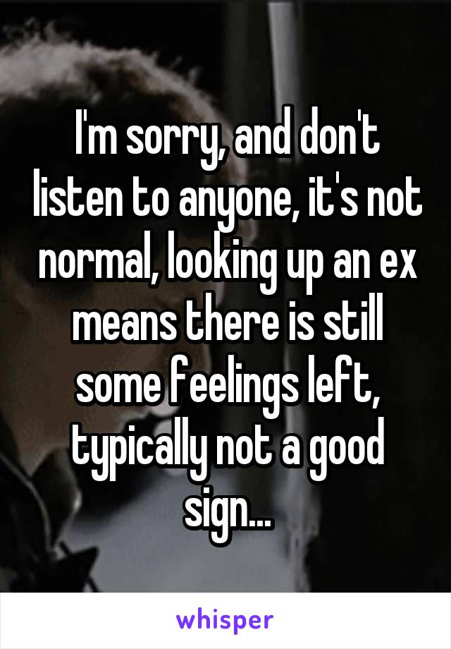 I'm sorry, and don't listen to anyone, it's not normal, looking up an ex means there is still some feelings left, typically not a good sign...