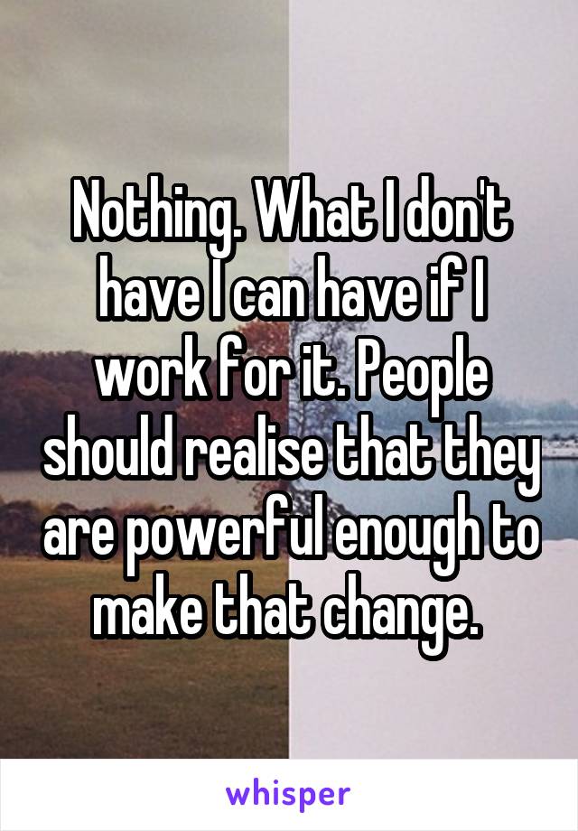 Nothing. What I don't have I can have if I work for it. People should realise that they are powerful enough to make that change. 