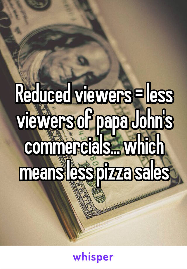 Reduced viewers = less viewers of papa John's commercials... which means less pizza sales