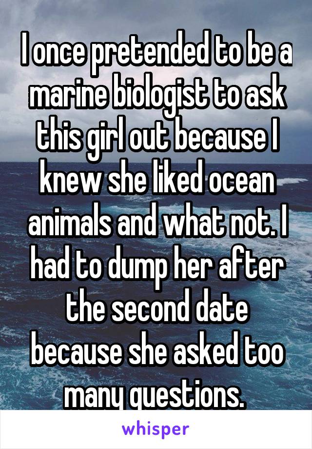 I once pretended to be a marine biologist to ask this girl out because I knew she liked ocean animals and what not. I had to dump her after the second date because she asked too many questions. 