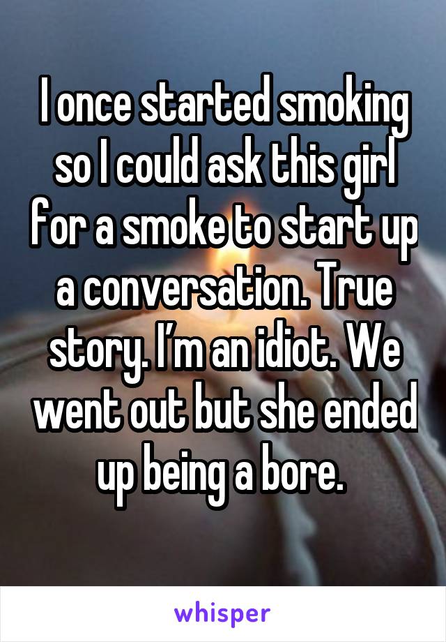 I once started smoking so I could ask this girl for a smoke to start up a conversation. True story. I’m an idiot. We went out but she ended up being a bore. 
