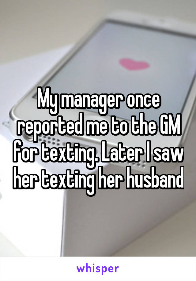 My manager once reported me to the GM for texting. Later I saw her texting her husband