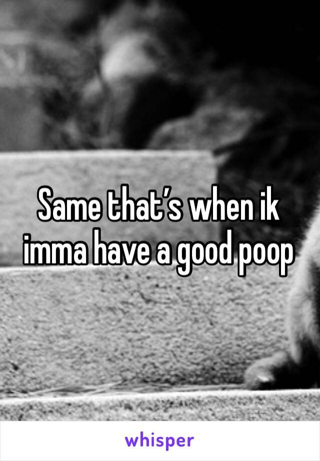 Same that’s when ik imma have a good poop