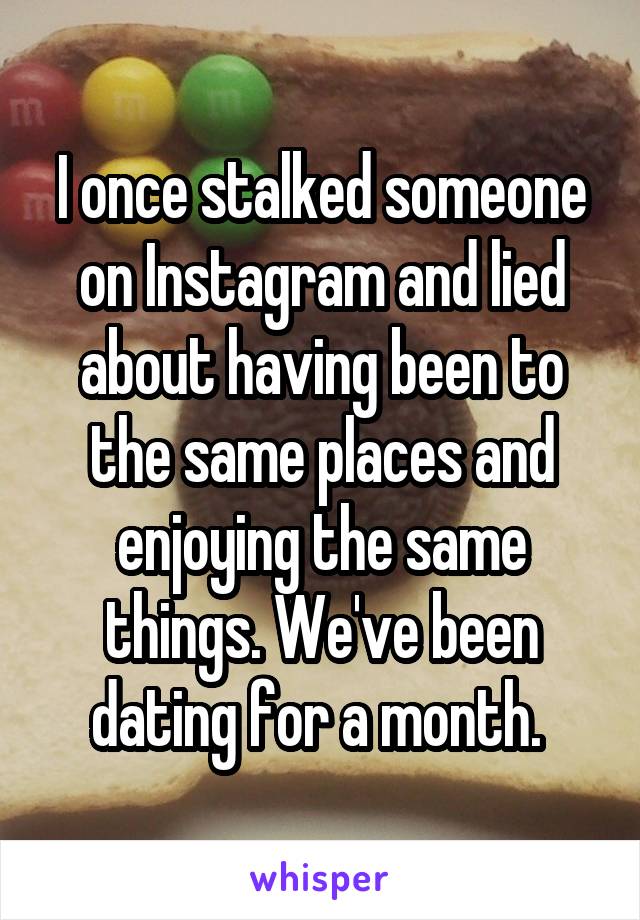 I once stalked someone on Instagram and lied about having been to the same places and enjoying the same things. We've been dating for a month. 