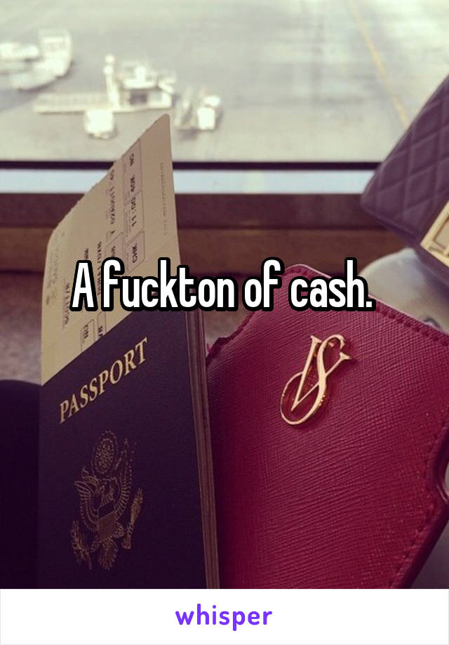 A fuckton of cash. 
