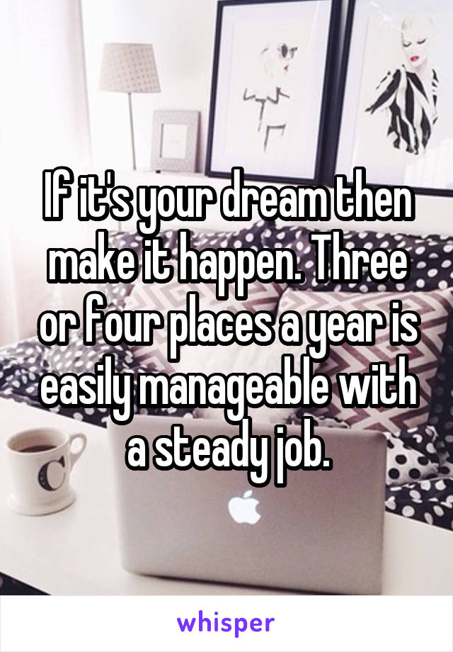 If it's your dream then make it happen. Three or four places a year is easily manageable with a steady job.
