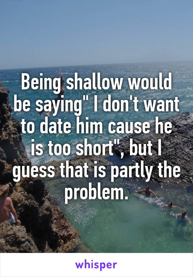 Being shallow would be saying" I don't want to date him cause he is too short", but I guess that is partly the problem.