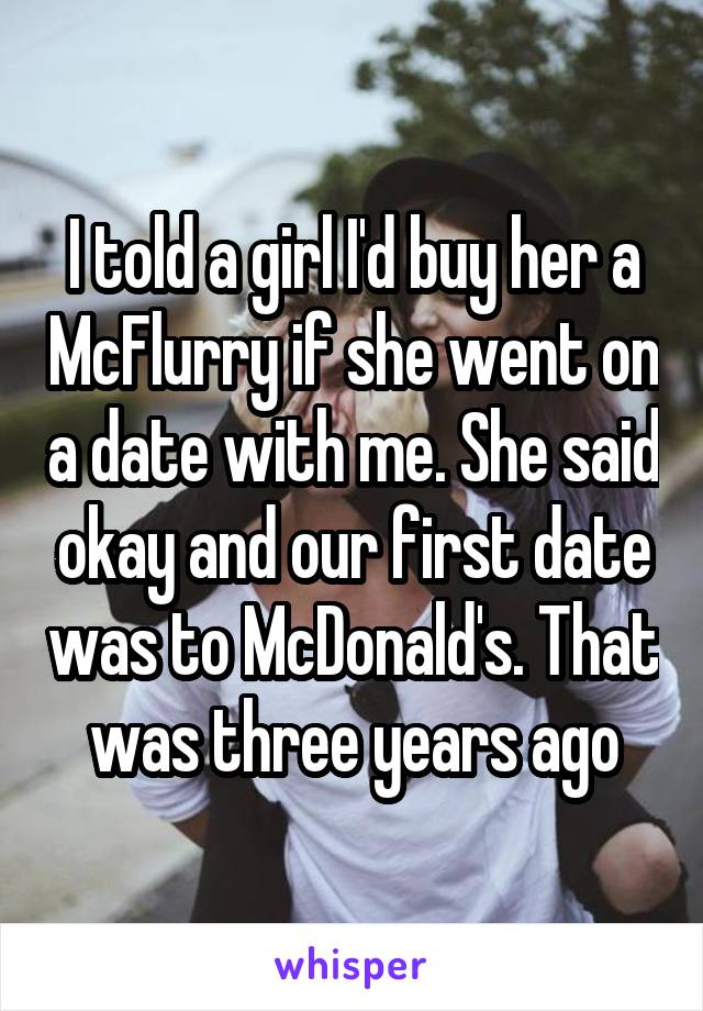 I told a girl I'd buy her a McFlurry if she went on a date with me. She said okay and our first date was to McDonald's. That was three years ago