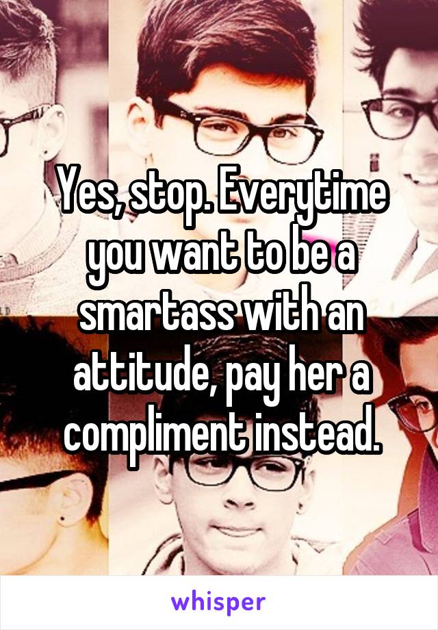 Yes, stop. Everytime you want to be a smartass with an attitude, pay her a compliment instead.