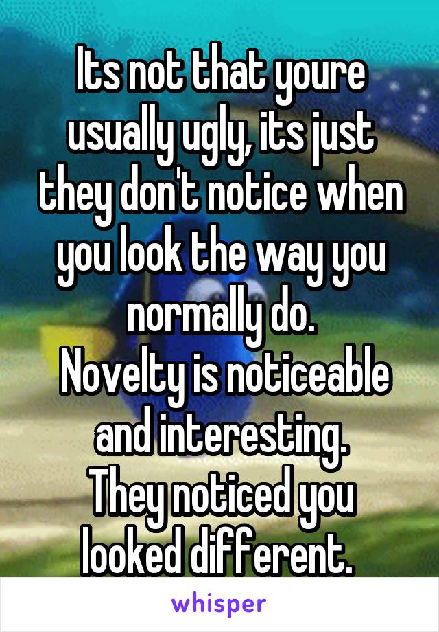 Its not that youre usually ugly, its just they don't notice when you look the way you normally do.
 Novelty is noticeable and interesting.
They noticed you looked different. 