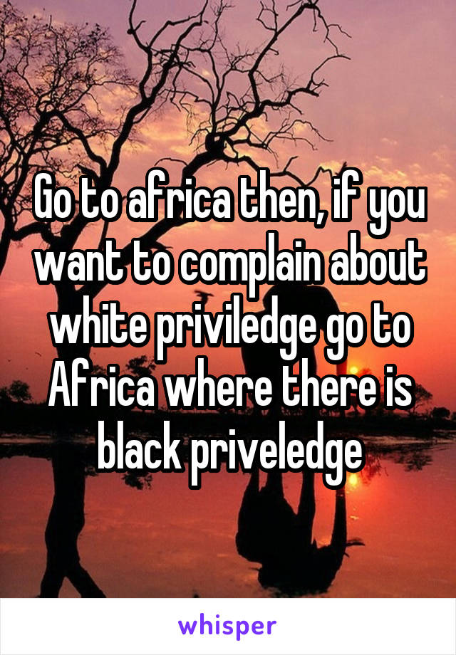 Go to africa then, if you want to complain about white priviledge go to Africa where there is black priveledge