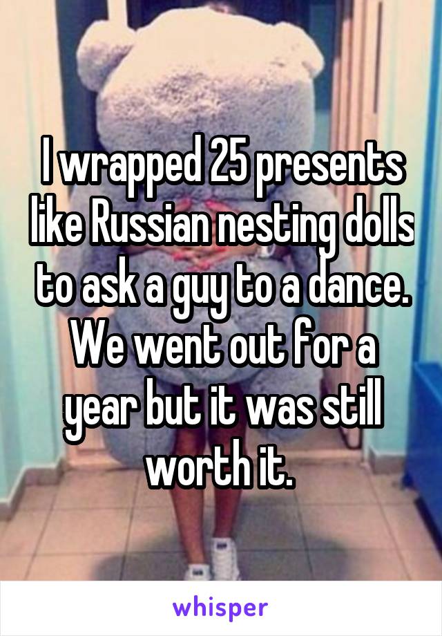 I wrapped 25 presents like Russian nesting dolls to ask a guy to a dance. We went out for a year but it was still worth it. 