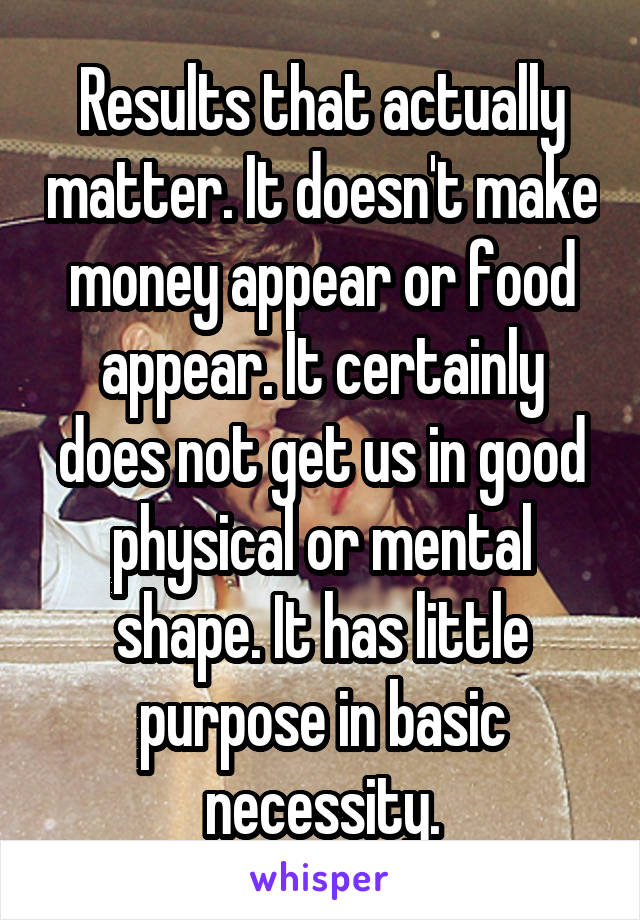 Results that actually matter. It doesn't make money appear or food appear. It certainly does not get us in good physical or mental shape. It has little purpose in basic necessity.