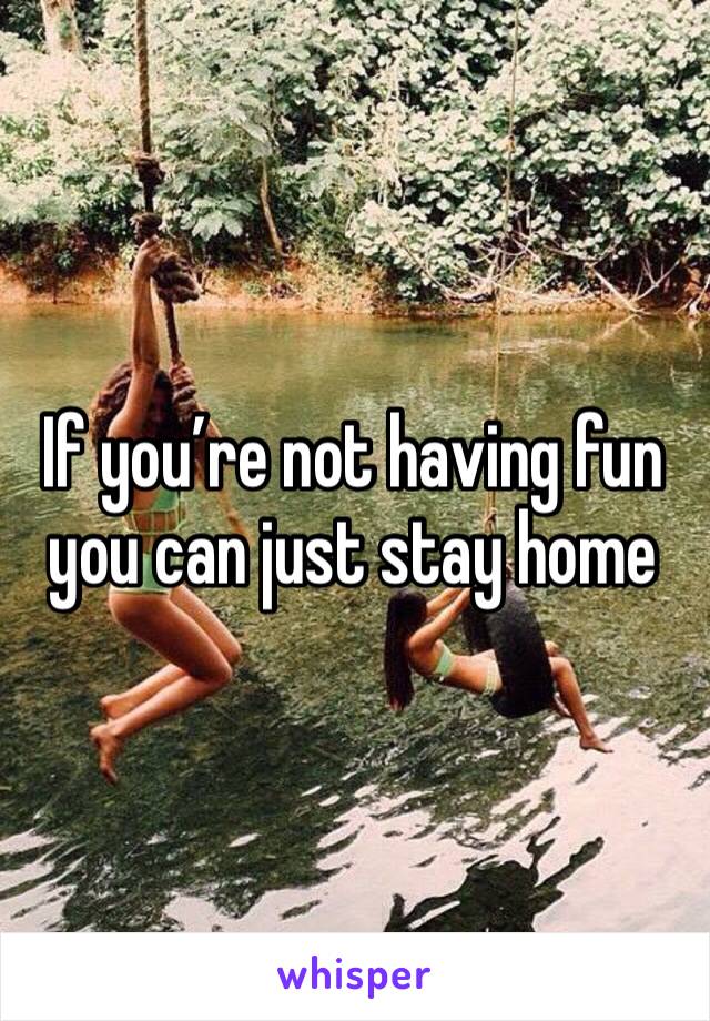 If you’re not having fun you can just stay home 