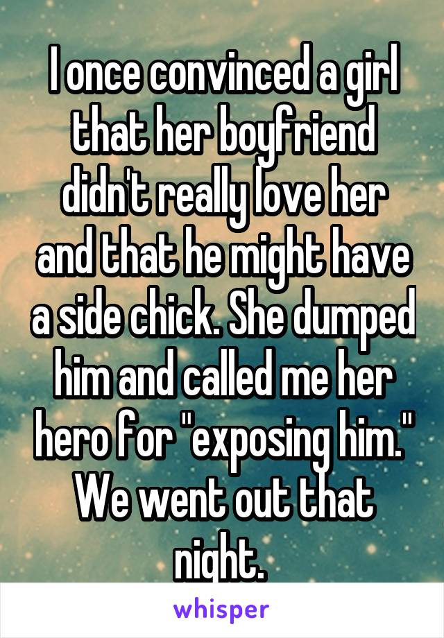 I once convinced a girl that her boyfriend didn't really love her and that he might have a side chick. She dumped him and called me her hero for "exposing him." We went out that night. 
