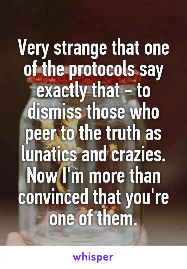 Very strange that one of the protocols say exactly that - to dismiss those who peer to the truth as lunatics and crazies.
Now I'm more than convinced that you're one of them.