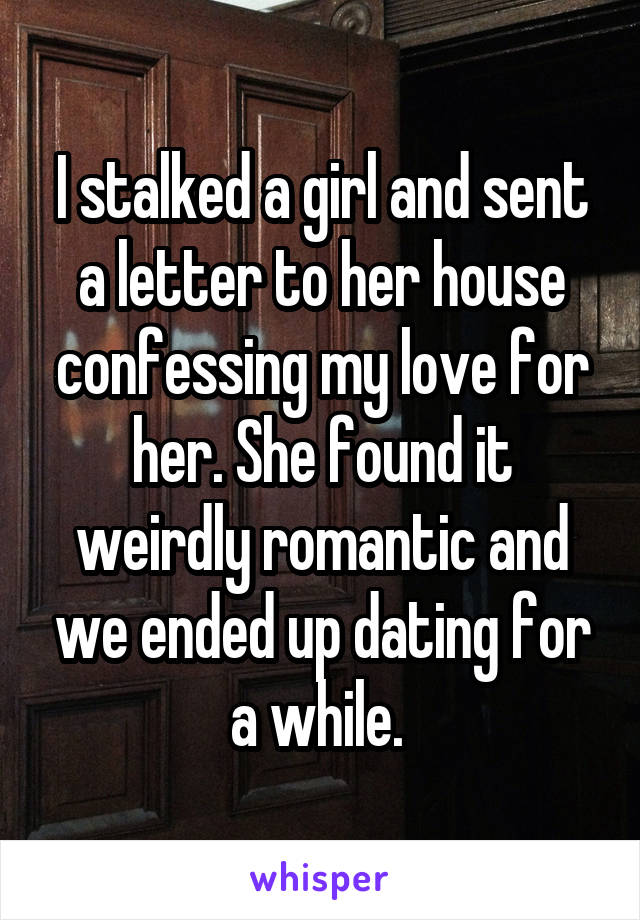 I stalked a girl and sent a letter to her house confessing my love for her. She found it weirdly romantic and we ended up dating for a while. 