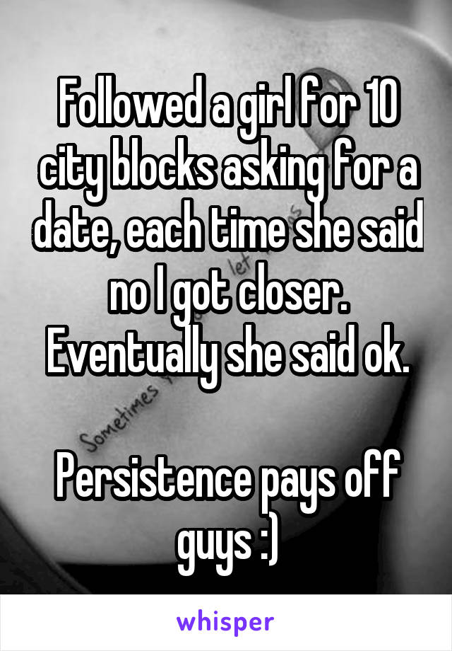Followed a girl for 10 city blocks asking for a date, each time she said no I got closer. Eventually she said ok.

Persistence pays off guys :)