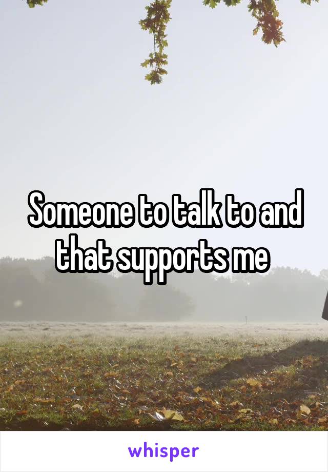 Someone to talk to and that supports me 