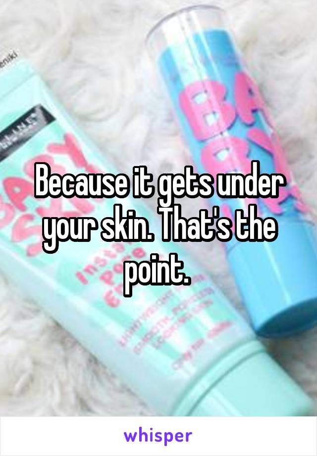 Because it gets under your skin. That's the point. 