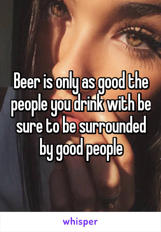 Beer is only as good the people you drink with be sure to be surrounded by good people