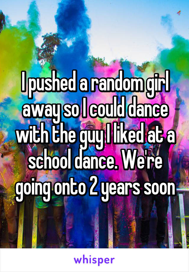 I pushed a random girl away so I could dance with the guy I liked at a school dance. We're going onto 2 years soon