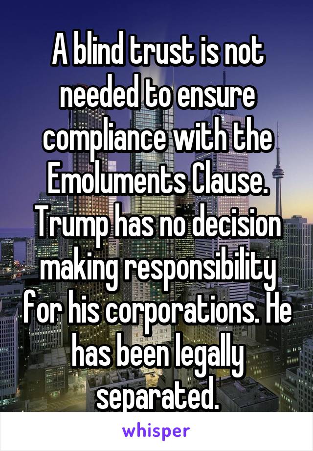 A blind trust is not needed to ensure compliance with the Emoluments Clause. Trump has no decision making responsibility for his corporations. He has been legally separated.