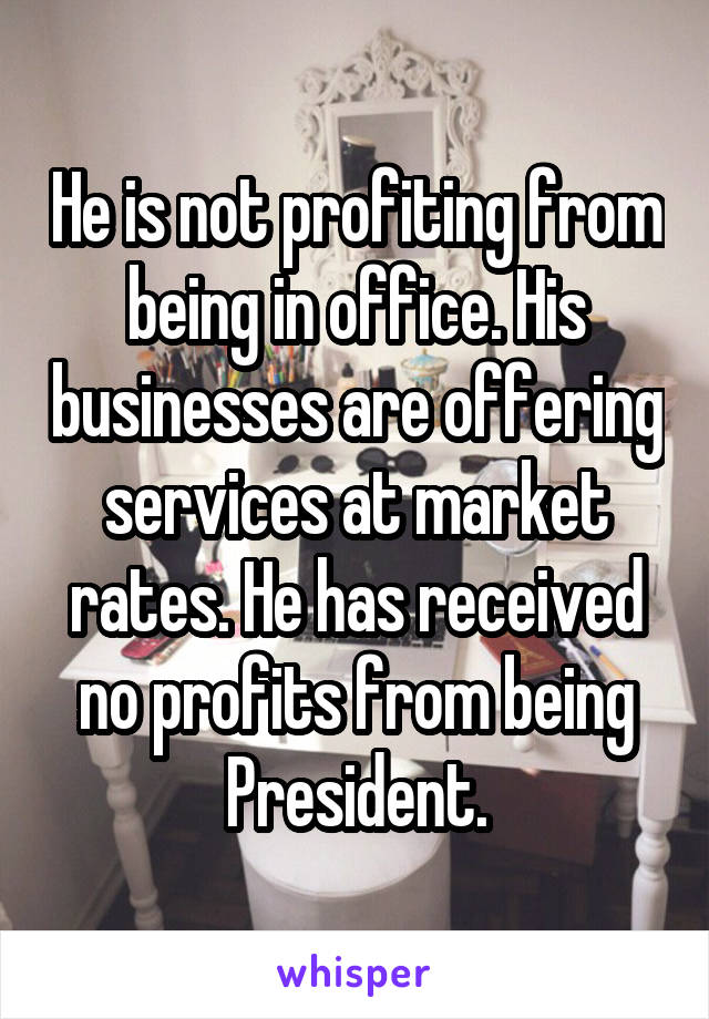 He is not profiting from being in office. His businesses are offering services at market rates. He has received no profits from being President.