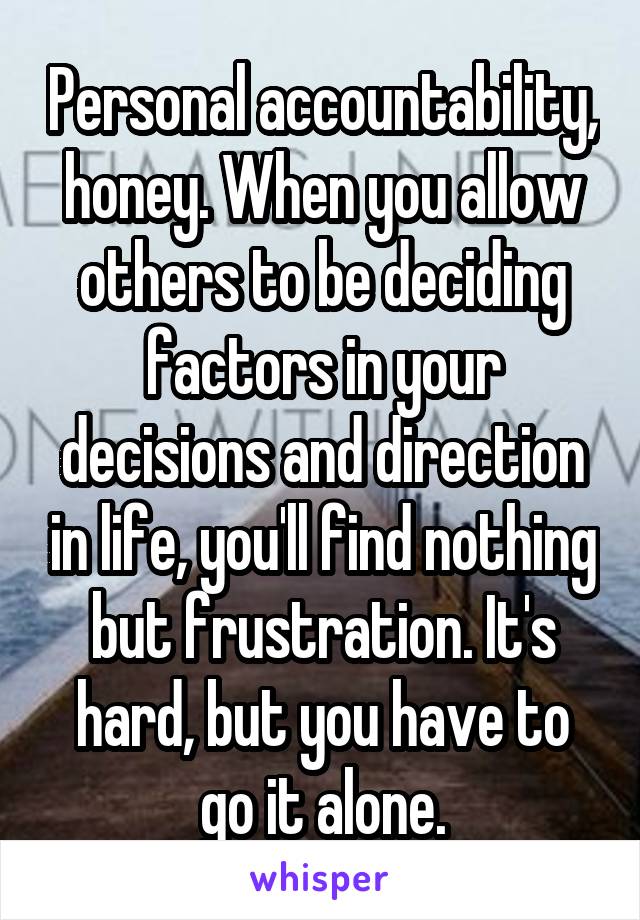 Personal accountability, honey. When you allow others to be deciding factors in your decisions and direction in life, you'll find nothing but frustration. It's hard, but you have to go it alone.