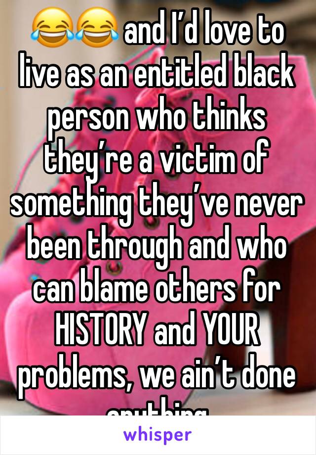 😂😂 and I’d love to live as an entitled black person who thinks they’re a victim of something they’ve never been through and who can blame others for HISTORY and YOUR problems, we ain’t done anything
