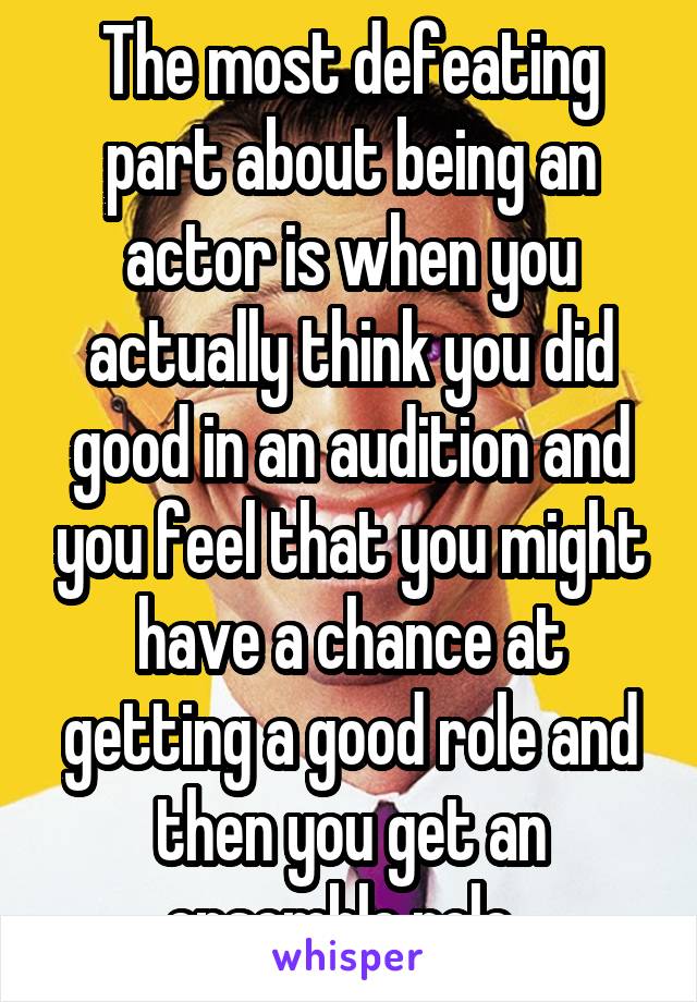 The most defeating part about being an actor is when you actually think you did good in an audition and you feel that you might have a chance at getting a good role and then you get an ensemble role. 