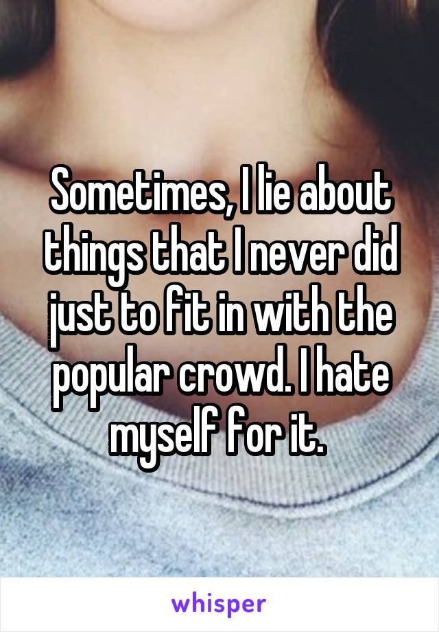 Sometimes, I lie about things that I never did just to fit in with the popular crowd. I hate myself for it. 
