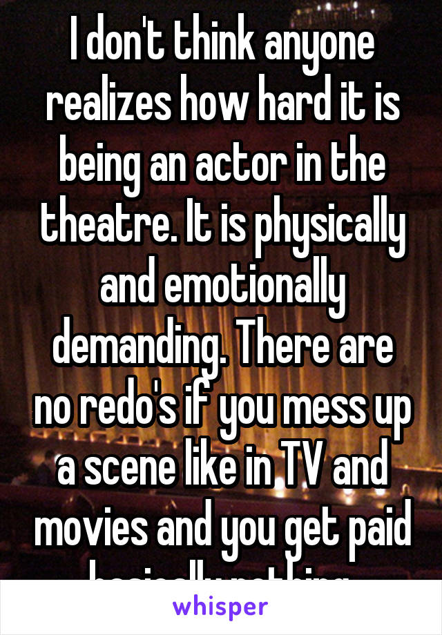I don't think anyone realizes how hard it is being an actor in the theatre. It is physically and emotionally demanding. There are no redo's if you mess up a scene like in TV and movies and you get paid basically nothing.