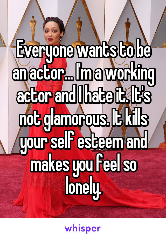 Everyone wants to be an actor... I'm a working actor and I hate it. It's not glamorous. It kills your self esteem and makes you feel so lonely.
