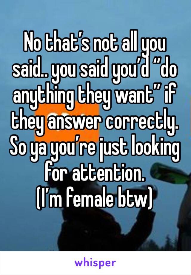 No that’s not all you said.. you said you’d “do anything they want” if they answer correctly. So ya you’re just looking for attention.
(I’m female btw)