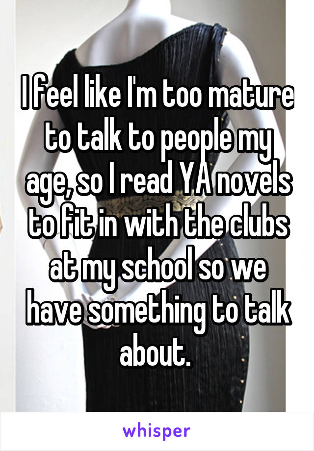 I feel like I'm too mature to talk to people my age, so I read YA novels to fit in with the clubs at my school so we have something to talk about. 